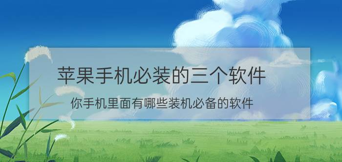 苹果手机必装的三个软件 你手机里面有哪些装机必备的软件？